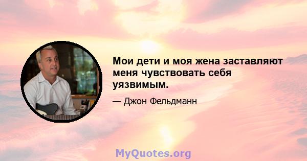 Мои дети и моя жена заставляют меня чувствовать себя уязвимым.