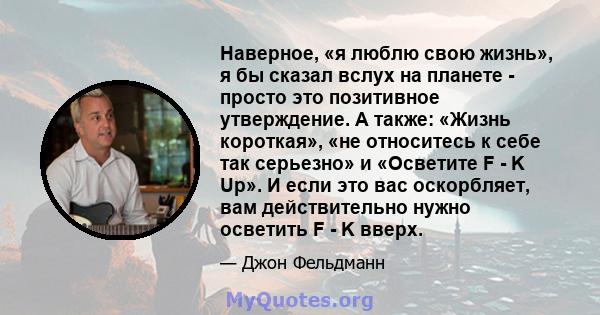 Наверное, «я люблю свою жизнь», я бы сказал вслух на планете - просто это позитивное утверждение. А также: «Жизнь короткая», «не относитесь к себе так серьезно» и «Осветите F - K Up». И если это вас оскорбляет, вам