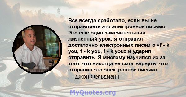 Все всегда сработало, если вы не отправляете это электронное письмо. Это еще один замечательный жизненный урок: я отправил достаточно электронных писем о «f - k you, f - k you, f - k you» и ударил отправить. Я многому