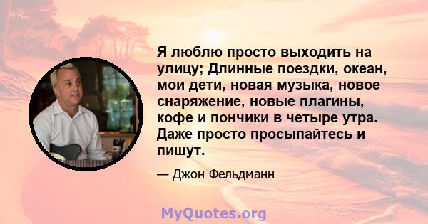 Я люблю просто выходить на улицу; Длинные поездки, океан, мои дети, новая музыка, новое снаряжение, новые плагины, кофе и пончики в четыре утра. Даже просто просыпайтесь и пишут.