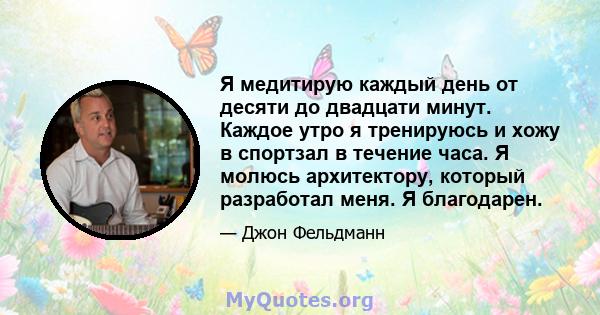 Я медитирую каждый день от десяти до двадцати минут. Каждое утро я тренируюсь и хожу в спортзал в течение часа. Я молюсь архитектору, который разработал меня. Я благодарен.