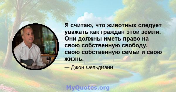 Я считаю, что животных следует уважать как граждан этой земли. Они должны иметь право на свою собственную свободу, свою собственную семьи и свою жизнь.