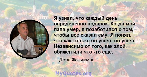 Я узнал, что каждый день определенно подарок. Когда мой папа умер, я позаботился о том, чтобы все сказал ему. Я понял, что как только он ушел, он ушел. Независимо от того, как злой, обижен или что -то еще.