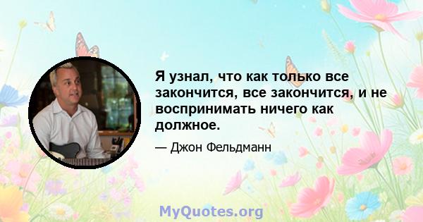 Я узнал, что как только все закончится, все закончится, и не воспринимать ничего как должное.