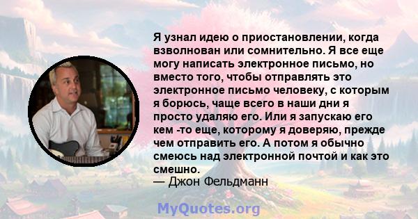 Я узнал идею о приостановлении, когда взволнован или сомнительно. Я все еще могу написать электронное письмо, но вместо того, чтобы отправлять это электронное письмо человеку, с которым я борюсь, чаще всего в наши дни я 