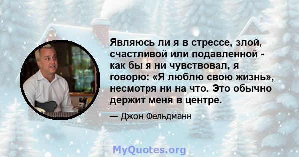 Являюсь ли я в стрессе, злой, счастливой или подавленной - как бы я ни чувствовал, я говорю: «Я люблю свою жизнь», несмотря ни на что. Это обычно держит меня в центре.