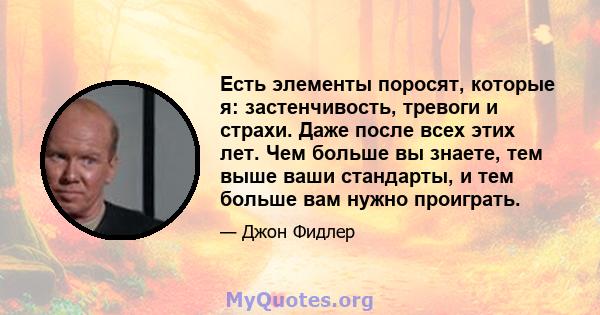 Есть элементы поросят, которые я: застенчивость, тревоги и страхи. Даже после всех этих лет. Чем больше вы знаете, тем выше ваши стандарты, и тем больше вам нужно проиграть.