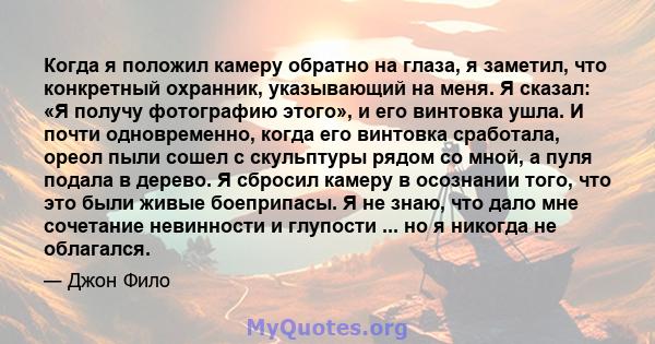 Когда я положил камеру обратно на глаза, я заметил, что конкретный охранник, указывающий на меня. Я сказал: «Я получу фотографию этого», и его винтовка ушла. И почти одновременно, когда его винтовка сработала, ореол