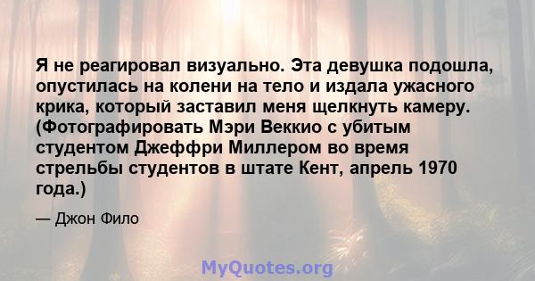 Я не реагировал визуально. Эта девушка подошла, опустилась на колени на тело и издала ужасного крика, который заставил меня щелкнуть камеру. (Фотографировать Мэри Веккио с убитым студентом Джеффри Миллером во время