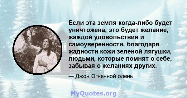 Если эта земля когда-либо будет уничтожена, это будет желание, жаждой удовольствия и самоуверенности, благодаря жадности кожи зеленой лягушки, людьми, которые помнят о себе, забывая о желаниях других.