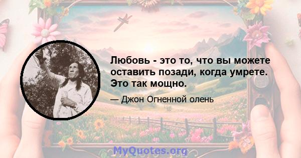 Любовь - это то, что вы можете оставить позади, когда умрете. Это так мощно.