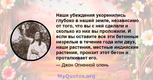 Наши убеждения укоренились глубоко в нашей земле, независимо от того, что вы с ней сделали и сколько из них вы проложили. И если вы оставите все эти бетонные незрелые в течение года или двух, наши растения, местные