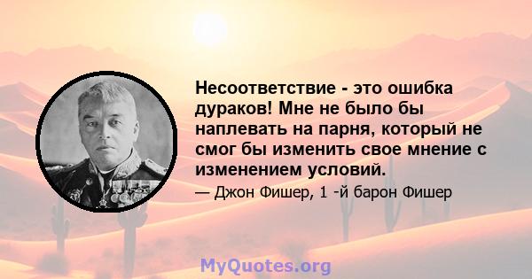 Несоответствие - это ошибка дураков! Мне не было бы наплевать на парня, который не смог бы изменить свое мнение с изменением условий.