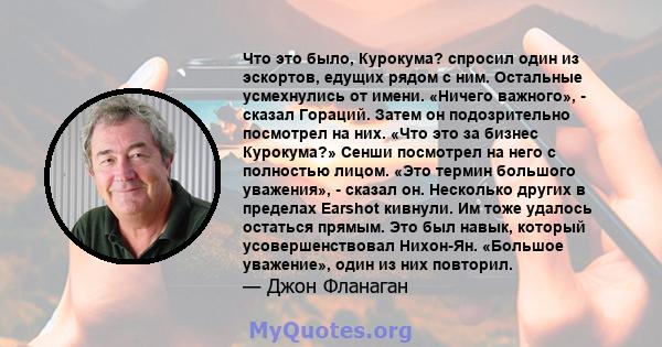 Что это было, Курокума? спросил один из эскортов, едущих рядом с ним. Остальные усмехнулись от имени. «Ничего важного», - сказал Гораций. Затем он подозрительно посмотрел на них. «Что это за бизнес Курокума?» Сенши