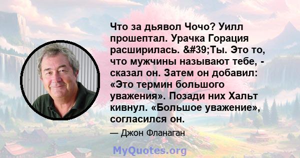 Что за дьявол Чочо? Уилл прошептал. Урачка Горация расширилась. 'Ты. Это то, что мужчины называют тебе, - сказал он. Затем он добавил: «Это термин большого уважения». Позади них Хальт кивнул. «Большое уважение»,