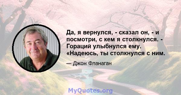 Да, я вернулся, - сказал он, - и посмотри, с кем я столкнулся. - Гораций улыбнулся ему. «Надеюсь, ты столкнулся с ним.