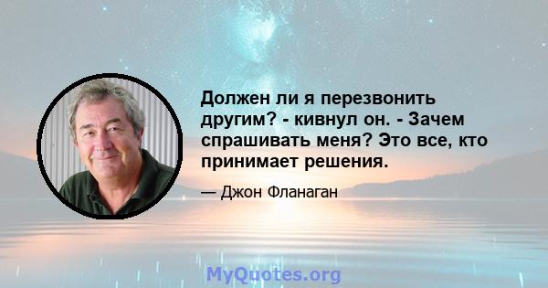 Должен ли я перезвонить другим? - кивнул он. - Зачем спрашивать меня? Это все, кто принимает решения.