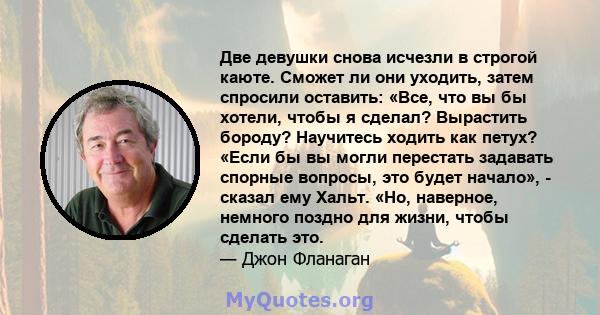 Две девушки снова исчезли в строгой каюте. Сможет ли они уходить, затем спросили оставить: «Все, что вы бы хотели, чтобы я сделал? Вырастить бороду? Научитесь ходить как петух? «Если бы вы могли перестать задавать