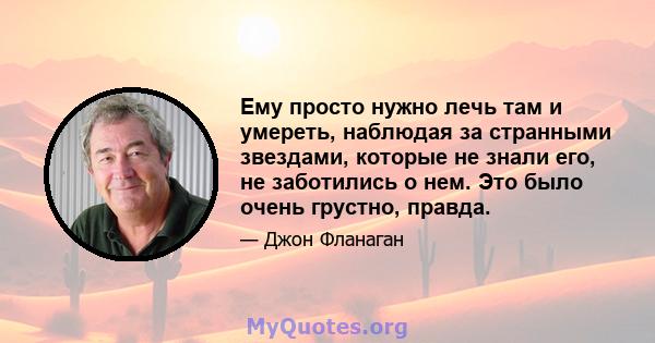 Ему просто нужно лечь там и умереть, наблюдая за странными звездами, которые не знали его, не заботились о нем. Это было очень грустно, правда.