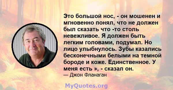 Это большой нос, - он мошенен и мгновенно понял, что не должен был сказать что -то столь невежливое. Я должен быть легким головами, подумал. Но лицо улыбнулось. Зубы казались бесконечными белыми на темной бороде и коже. 