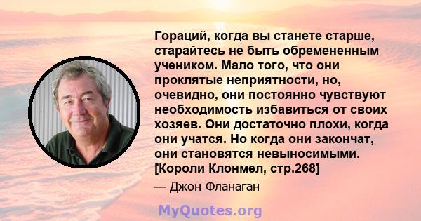 Гораций, когда вы станете старше, старайтесь не быть обремененным учеником. Мало того, что они проклятые неприятности, но, очевидно, они постоянно чувствуют необходимость избавиться от своих хозяев. Они достаточно