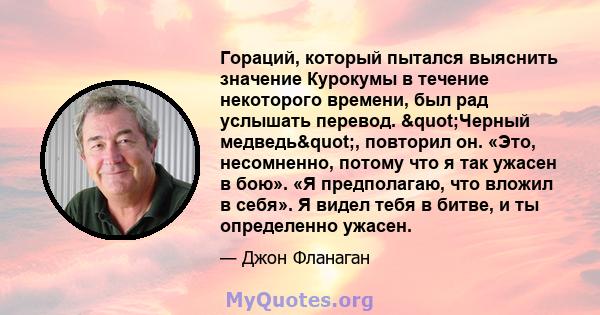 Гораций, который пытался выяснить значение Курокумы в течение некоторого времени, был рад услышать перевод. "Черный медведь", повторил он. «Это, несомненно, потому что я так ужасен в бою». «Я предполагаю, что