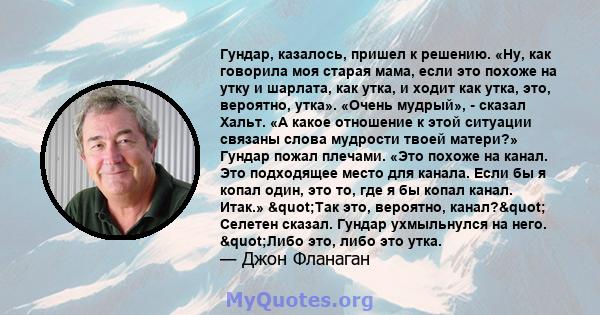 Гундар, казалось, пришел к решению. «Ну, как говорила моя старая мама, если это похоже на утку и шарлата, как утка, и ходит как утка, это, вероятно, утка». «Очень мудрый», - сказал Хальт. «А какое отношение к этой