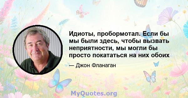 Идиоты, пробормотал. Если бы мы были здесь, чтобы вызвать неприятности, мы могли бы просто покататься на них обоих