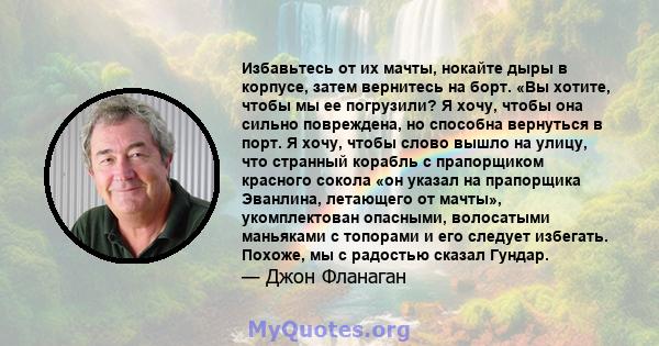 Избавьтесь от их мачты, нокайте дыры в корпусе, затем вернитесь на борт. «Вы хотите, чтобы мы ее погрузили? Я хочу, чтобы она сильно повреждена, но способна вернуться в порт. Я хочу, чтобы слово вышло на улицу, что