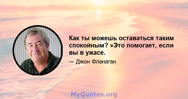 Как ты можешь оставаться таким спокойным? »Это помогает, если вы в ужасе.