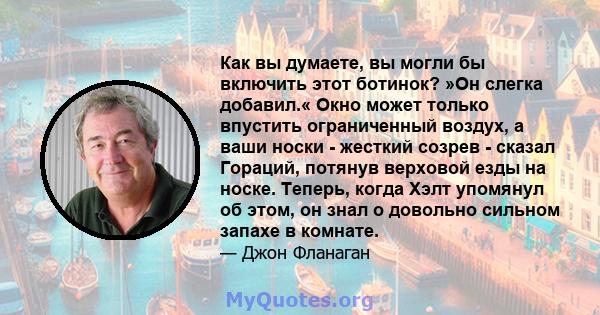 Как вы думаете, вы могли бы включить этот ботинок? »Он слегка добавил.« Окно может только впустить ограниченный воздух, а ваши носки - жесткий созрев - сказал Гораций, потянув верховой езды на носке. Теперь, когда Хэлт