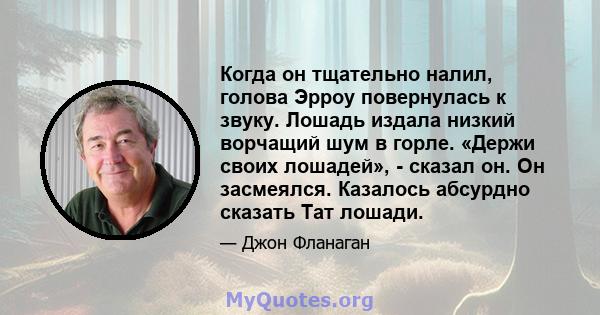 Когда он тщательно налил, голова Эрроу повернулась к звуку. Лошадь издала низкий ворчащий шум в горле. «Держи своих лошадей», - сказал он. Он засмеялся. Казалось абсурдно сказать Тат лошади.