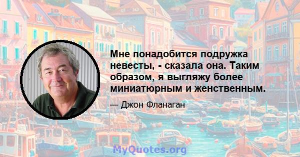 Мне понадобится подружка невесты, - сказала она. Таким образом, я выгляжу более миниатюрным и женственным.