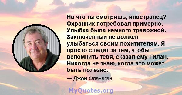 На что ты смотришь, иностранец? Охранник потребовал примерно. Улыбка была немного тревожной. Заключенный не должен улыбаться своим похитителям. Я просто следит за тем, чтобы вспомнить тебя, сказал ему Гилан. Никогда не