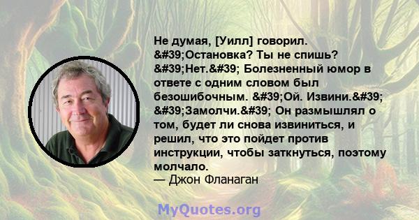 Не думая, [Уилл] говорил. 'Остановка? Ты не спишь? 'Нет.' Болезненный юмор в ответе с одним словом был безошибочным. 'Ой. Извини.' 'Замолчи.' Он размышлял о том, будет ли снова извиниться, и