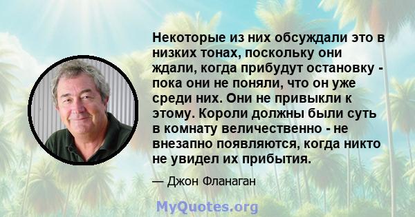 Некоторые из них обсуждали это в низких тонах, поскольку они ждали, когда прибудут остановку - пока они не поняли, что он уже среди них. Они не привыкли к этому. Короли должны были суть в комнату величественно - не