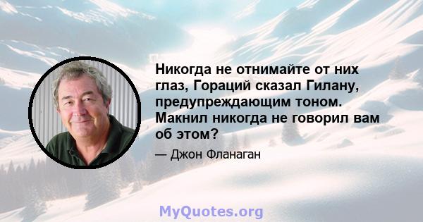 Никогда не отнимайте от них глаз, Гораций сказал Гилану, предупреждающим тоном. Макнил никогда не говорил вам об этом?