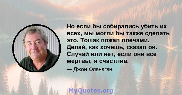 Но если бы собирались убить их всех, мы могли бы также сделать это. Тошак пожал плечами. Делай, как хочешь, сказал он. Случай или нет, если они все мертвы, я счастлив.