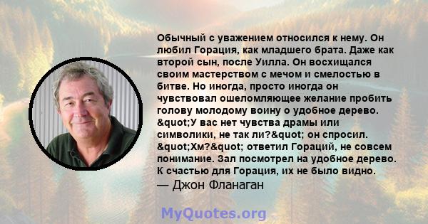 Обычный с уважением относился к нему. Он любил Горация, как младшего брата. Даже как второй сын, после Уилла. Он восхищался своим мастерством с мечом и смелостью в битве. Но иногда, просто иногда он чувствовал