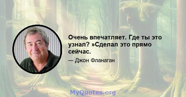 Очень впечатляет. Где ты это узнал? »Сделал это прямо сейчас.