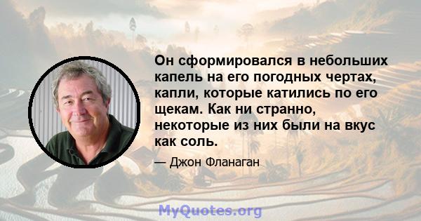 Он сформировался в небольших капель на его погодных чертах, капли, которые катились по его щекам. Как ни странно, некоторые из них были на вкус как соль.