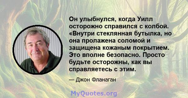 Он улыбнулся, когда Уилл осторожно справился с колбой. «Внутри стеклянная бутылка, но она пролажена соломой и защищена кожаным покрытием. Это вполне безопасно. Просто будьте осторожны, как вы справляетесь с этим.