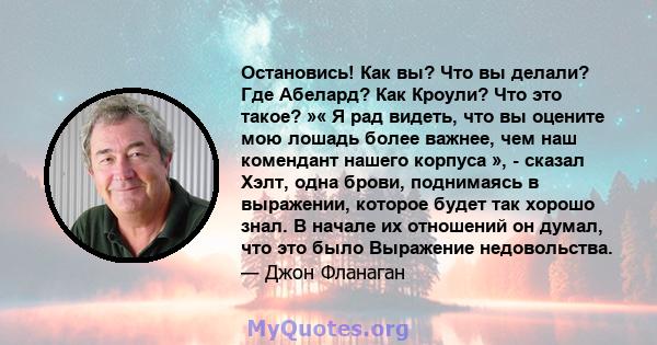 Остановись! Как вы? Что вы делали? Где Абелард? Как Кроули? Что это такое? »« Я рад видеть, что вы оцените мою лошадь более важнее, чем наш комендант нашего корпуса », - сказал Хэлт, одна брови, поднимаясь в выражении,