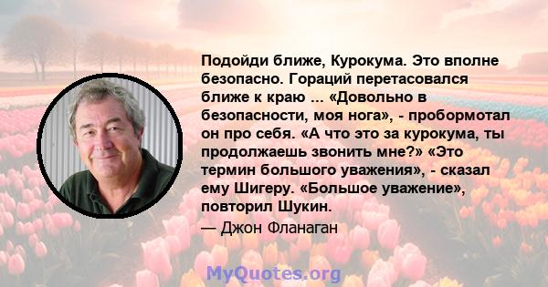 Подойди ближе, Курокума. Это вполне безопасно. Гораций перетасовался ближе к краю ... «Довольно в безопасности, моя нога», - пробормотал он про себя. «А что это за курокума, ты продолжаешь звонить мне?» «Это термин