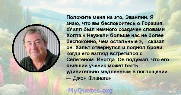 Положите меня на это, Эванлин. Я знаю, что вы беспокоитесь о Горация. «Уилл был немного озадачен словами Холта.« Неужели больше нас не более беспокойно, чем остальные », - сказал он. Хальт отвернулся и поднял брови,