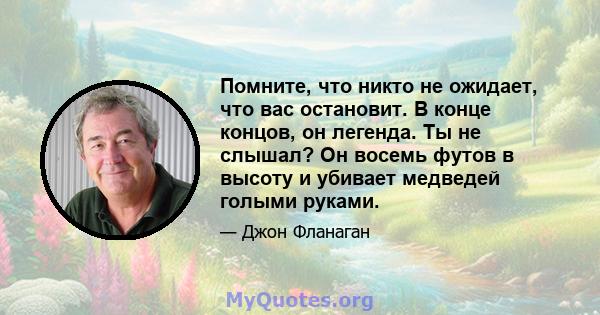 Помните, что никто не ожидает, что вас остановит. В конце концов, он легенда. Ты не слышал? Он восемь футов в высоту и убивает медведей голыми руками.