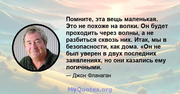 Помните, эта вещь маленькая. Это не похоже на волки. Он будет проходить через волны, а не разбиться сквозь них. Итак, мы в безопасности, как дома. «Он не был уверен в двух последних заявлениях, но они казались ему