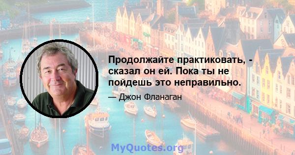 Продолжайте практиковать, - сказал он ей. Пока ты не пойдешь это неправильно.