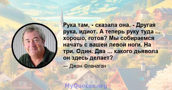 Рука там, - сказала она. - Другая рука, идиот. А теперь руку туда ... хорошо, готов? Мы собираемся начать с вашей левой ноги. На три. Один. Два ... какого дьявола он здесь делает?