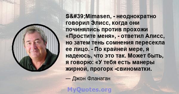 S'Mimasen, - неоднократно говорил Элисс, когда они починялись против прохожи «Простите меня», - ответил Алисс, но затем тень сомнения пересекла ее лицо. - По крайней мере, я надеюсь, что это так. Может быть, я